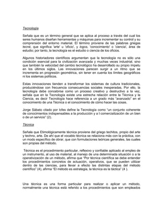 Tecnología
Señala que es un término general que se aplica al proceso a través del cual los
seres humanos diseñan herramientas y máquinas para incrementar su control y su
comprensión del entorno material. El término proviene de las palabras griegas
tecné, que significa 'arte' u 'oficio', y logos, 'conocimiento' o 'ciencia', área de
estudio; por tanto, la tecnología es el estudio o ciencia de los oficios.
Algunos historiadores científicos argumentan que la tecnología no es sólo una
condición esencial para la civilización avanzada y muchas veces industrial, sino
que también la velocidad del cambio tecnológico ha desarrollado su propio ímpetu
en los últimos siglos. Las innovaciones parecen surgir a un ritmo que se
incrementa en progresión geométrica, sin tener en cuenta los límites geográficos
ni los sistemas políticos.
Estas innovaciones tienden a transformar los sistemas de cultura tradicionales,
produciéndose con frecuencia consecuencias sociales inesperadas. Por ello, la
tecnología debe concebirse como un proceso creativo y destructivo a la vez,
señala que en la Tecnología existe una estrecha relación entre la Técnica y la
Ciencia, es decir Tecnología hace referencia a un grado más “avanzado” en el
conocimiento de una Técnica o el conocimiento de cómo hacer las cosas.
Jorge Sábato citado por Icfes define la Tecnología como “un conjunto coherente
de conocimientos indispensables a la producción y a l comercialización de un bien
o de un servicio” (2).
Técnica
Señala que Etimológicamente técnica proviene del griego techitos, propio del arte
y techno, arte. De ahí que el vocablo técnica se relaciona más con la práctica, con
un modo específico de obrar, que con formulaciones teóricas generales, las cuales
son propias del método.
Técnica es el procedimiento particular, reflexivo y confiable aplicado al empleo de
un instrumento, al uso de material, al manejo de una determinada situación o a la
operativización de un método, afirma que “Por técnica científica se debe entender
los procedimientos concretos de actuación, operativos, que se pueden utilizar
dentro de las ciencias, para llevar a efecto las distintas etapas del método
científico” (4), afirma “El método es estrategia, la técnica es la táctica” (4 ).

Una técnica es una forma particular para realizar o aplicar un método,
normalmente una técnica está referido a los procedimientos que son empleados

 