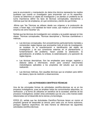 para la acumulación y manipulación de datos.Una técnica representa los medios
auxiliares que cuenta un investigador para emprender con un fin específico.
Cuando se determina un objeto de investigación y se plantea un problema es de
suma importancia definir los tipos de técnicas conceptuales, descriptivas y
métricas que han de emplearse, en qué condiciones y dentro de qué límites.
Afirma que “las Técnicas se refieren desde sus orígenes a la producción de
cosas, a hacer algo, a la habilidad de hacer cosas, que implica un conocimiento
empírico de cómo hacerlas” (2).
Señala que las técnicas de investigación son variadas y se pueden agrupar en tres
clases: Técnicas conceptuales, Técnicas descriptivas y Técnicas cuantitativas o
métricas.
Las técnicas conceptuales. Son procedimientos particularmente mentales y
comprenden reglas lógicas que acompañan todo el ciclo de investigación,
se emplean en la caracterización e identificación del objeto de
investigación y de sus conexiones externas en el planteamiento y
fundamentación del problema, hacen posible la abstracción, la
generalización, el análisis, la síntesis, la sistematización y la operación de
reglas lógicas.
Las técnicas descriptivas. Son las empleadas para recoger, registrar y
elaborar datos e información, sirven para construir instrumentos
metodológicos aplicables a los propósitos del estudio que se está
realizando.
Las técnicas métricas. Son aquellas técnicas que se emplean para definir
las clases y tipos de medición u observaciones.

LAS ACTIVIDADES CIENTÍFICO-TÉCNICAS
Una de las principales formas de actividades científico-técnicas se ve en los
procesos investigativos, pues se emplean todos los conocimientos adquiridos, su
verificación, y la forma de utilizarlos en beneficio de la sociedad; además de los
procesos investigativos; existen otras actividades que de una u otra manera están
relacionadas con el desarrollo de la ciencia y la tecnología.
ICFES (2), señala que las Actividades Científico-Técnicas tienen en común el
propósito general de desarrollar la ciencia; pero cada una, en forma autónoma,
persigue objetivos específicos. De esta manera se diferencian las siguientes
actividades científico-técnicas:

 