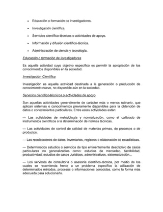 Educación o formación de investigadores.
Investigación científica.
Servicios científico-técnicos o actividades de apoyo.
Información y difusión científico-técnica.
Administración de ciencia y tecnología.
Educación o formación de investigadores
Es aquella actividad cuyo objetivo específico es permitir la apropiación de los
conocimientos disponibles en la sociedad.
Investigación Científica
Investigación es aquella actividad destinada a la generación o producción de
conocimiento nuevo, no disponible aún en la sociedad.
Servicios científico-técnicos o actividades de apoyo
Son aquellas actividades generalmente de carácter más o menos rutinario, que
aplican sistemas o conocimientos previamente disponibles para la obtención de
datos o conocimientos particulares. Entre estas actividades están:
— Las actividades de metodología y normalización, como el calibrado de
instrumentos científicos o la determinación de normas técnicas.
— Las actividades de control de calidad de materias primas, de procesos o de
productos.
— Las recolecciones de datos, inventarios, registros o elaboración de estadísticas.
— Determinados estudios o servicios de tipo eminentemente descriptivo de casos
particulares no generalizables como: estudios de mercadeo, factibilidad,
productividad, estudios de casos Jurídicos, administrativos, sistematización...
— Los servicios de consultoría o asesoría científico-técnica, por medio de los
cuales se recomienda frente a un problema específico la utilización de
determinados métodos, procesos o informaciones conocidas, como la forma más
adecuada para solucionarlo.

 
