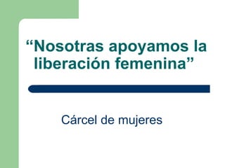 “ Nosotras apoyamos la liberación femenina”   Cárcel de mujeres   