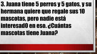 3. Juana tiene 5 perros y 5 gatos, y su
hermana quiere que regale sus 10
mascotas, pero nadie está
interesad0 en eso. ¿Cuántas
mascotas tiene Juana?
 