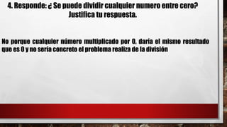 4. Responde: ¿ Se puede dividir cualquier numero entre cero?
Justifica tu respuesta.
No porque cualquier número multiplicado por 0, daría el mismo resultado
que es 0 y no sería concreto el problema realiza de la división
 