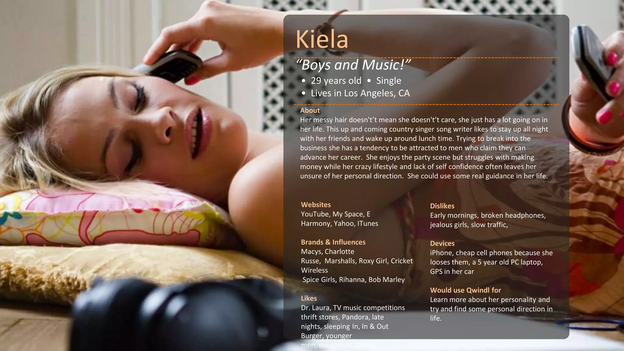 Kiela
“Boys and Music!”
• 29 years old • Single
• Lives in Los Angeles, CA
About
Her messy hair doesn't’t mean she doesn't’t care, she just has a lot going on in
her life. This up and coming country singer song writer likes to stay up all night
with her friends and wake up around lunch time. Trying to break into the
business she has a tendency to be attracted to men who claim they can
advance her career. She enjoys the party scene but struggles with making
money while her crazy lifestyle and lack of self confidence often leaves her
unsure of her personal direction. She could use some real guidance in her life.


Websites                                  Dislikes
YouTube, My Space, E                      Early mornings, broken headphones,
Harmony, Yahoo, ITunes                    jealous girls, slow traffic,

Brands & Influences                       Devices
Macys, Charlotte                          iPhone, cheap cell phones because she
Russe, Marshalls, Roxy Girl, Cricket      looses them, a 5 year old PC laptop,
Wireless                                  GPS in her car
Spice Girls, Rihanna, Bob Marley
                                          Would use Qwindl for
Likes                                     Learn more about her personality and
Dr. Laura, TV music competitions          try and find some personal direction in
thrift stores, Pandora, late              life.
nights, sleeping In, In & Out
Burger, younger
men, doughnuts, Oprah
 