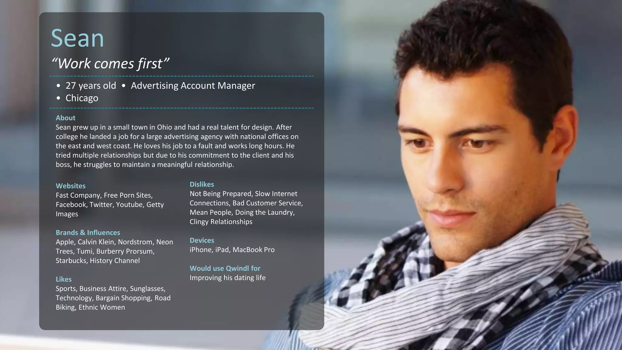 Sean
“Work comes first”
• 27 years old • Advertising Account Manager
• Chicago
About
Sean grew up in a small town in Ohio and had a real talent for design. After
college he landed a job for a large advertising agency with national offices on
the east and west coast. He loves his job to a fault and works long hours. He
tried multiple relationships but due to his commitment to the client and his
boss, he struggles to maintain a meaningful relationship.

Websites                                   Dislikes
Fast Company, Free Porn Sites,             Not Being Prepared, Slow Internet
Facebook, Twitter, Youtube, Getty          Connections, Bad Customer Service,
Images                                     Mean People, Doing the Laundry,
                                           Clingy Relationships
Brands & Influences
Apple, Calvin Klein, Nordstrom, Neon       Devices
Trees, Tumi, Burberry Prorsum,             iPhone, iPad, MacBook Pro
Starbucks, History Channel
                                           Would use Qwindl for
Likes                                      Improving his dating life
Sports, Business Attire, Sunglasses,
Technology, Bargain Shopping, Road
Biking, Ethnic Women
 