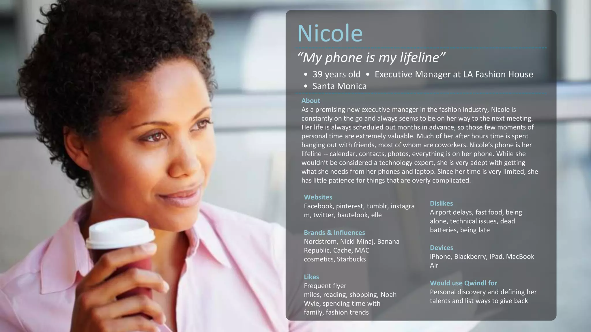 Nicole
“My phone is my lifeline”
 • 39 years old • Executive Manager at LA Fashion House
 • Santa Monica
About
As a promising new executive manager in the fashion industry, Nicole is
constantly on the go and always seems to be on her way to the next meeting.
Her life is always scheduled out months in advance, so those few moments of
personal time are extremely valuable. Much of her after hours time is spent
hanging out with friends, most of whom are coworkers. Nicole’s phone is her
lifeline -- calendar, contacts, photos, everything is on her phone. While she
wouldn’t be considered a technology expert, she is very adept with getting
what she needs from her phones and laptop. Since her time is very limited, she
has little patience for things that are overly complicated.

 Websites
 Facebook, pinterest, tumblr, instagra    Dislikes
 m, twitter, hautelook, elle              Airport delays, fast food, being
                                          alone, technical issues, dead
 Brands & Influences                      batteries, being late
 Nordstrom, Nicki Minaj, Banana
 Republic, Cache, MAC                     Devices
 cosmetics, Starbucks                     iPhone, Blackberry, iPad, MacBook
                                          Air
 Likes
 Frequent flyer                           Would use Qwindl for
 miles, reading, shopping, Noah           Personal discovery and defining her
 Wyle, spending time with                 talents and list ways to give back
 family, fashion trends
 