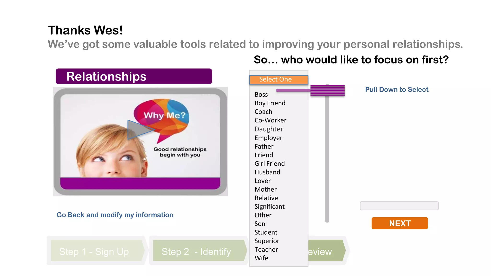 Thanks Wes!
We’ve got some valuable tools related to improving your personal relationships.
                                       So… who would like to focus on first?
   Relationships                                   Select One
                                                                           Pull Down to Select
                                                  Boss
                                                  Boy Friend
                                                  Coach
                                                  Co-Worker
                                                  Daughter
                                                  Employer
                                                  Father
                                                  Friend
                                                  Girl Friend
                                                  Husband
                                                  Lover
                                                  Mother
                                                  Relative
                                                  Significant
 Go Back and modify my information                Other
                                                  Son                             NEXT
                                                  Student
                                                  Superior
  Step 1 - Sign Up            Step 2 - Identify   Teacher 3
                                                      Step      - Review
                                                  Wife
 