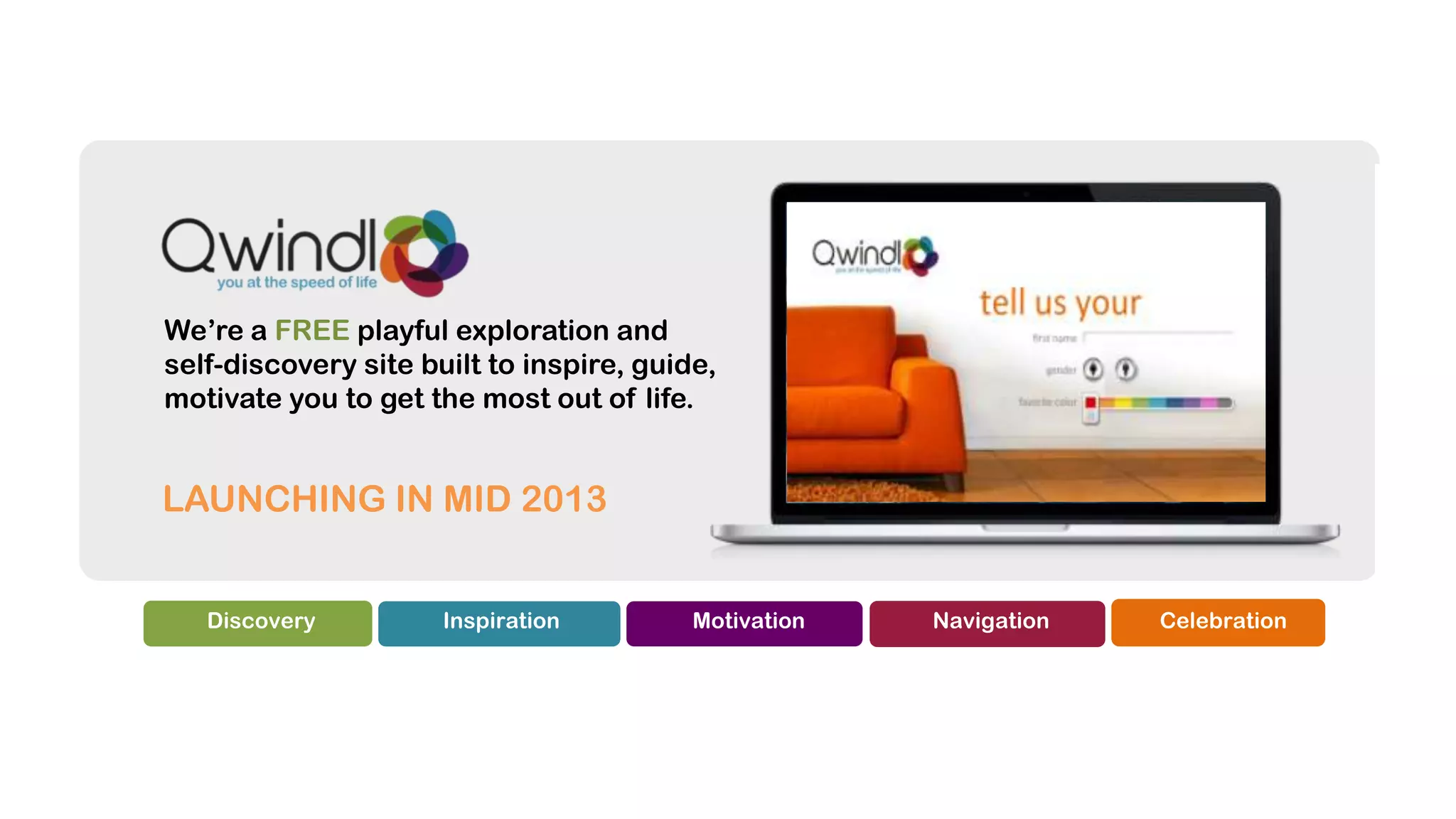 We’re a FREE playful exploration and
self-discovery site built to inspire, guide,
motivate you to get the most out of life.


LAUNCHING IN MID 2013


   Discovery          Inspiration         Motivation   Navigation   Celebration
 