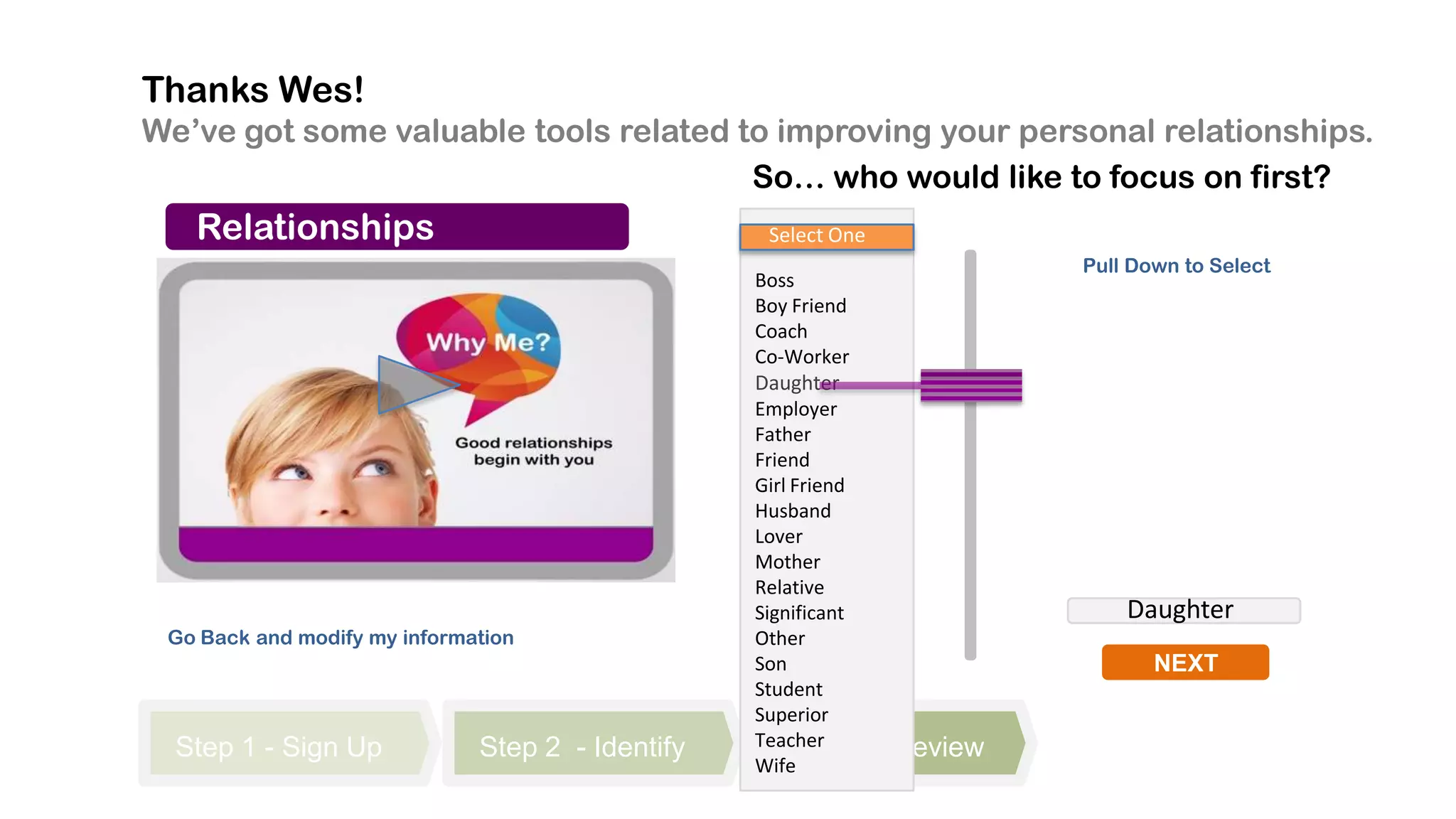 Thanks Wes!
We’ve got some valuable tools related to improving your personal relationships.
                                       So… who would like to focus on first?
   Relationships                                   Select One
                                                                           Pull Down to Select
                                                  Boss
                                                  Boy Friend
                                                  Coach
                                                  Co-Worker
                                                  Daughter
                                                  Employer
                                                  Father
                                                  Friend
                                                  Girl Friend
                                                  Husband
                                                  Lover
                                                  Mother
                                                  Relative
                                                  Significant                  Daughter
 Go Back and modify my information                Other
                                                  Son                             NEXT
                                                  Student
                                                  Superior
  Step 1 - Sign Up            Step 2 - Identify   Teacher 3
                                                      Step      - Review
                                                  Wife
 