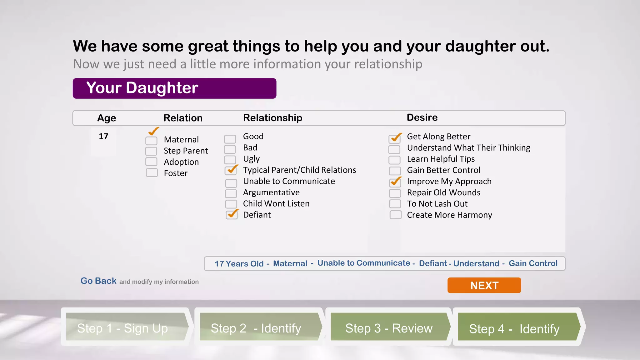 We have some great things to help you and your daughter out.
Now we just need a little more information your relationship
  Your Daughter
     Age                Relation             Relationship                            Desire
      17                Maternal             Good                                    Get Along Better
                        Step Parent          Bad                                     Understand What Their Thinking
                        Adoption             Ugly                                    Learn Helpful Tips
                        Foster               Typical Parent/Child Relations          Gain Better Control
                                             Unable to Communicate                   Improve My Approach
                                             Argumentative                           Repair Old Wounds
                                             Child Wont Listen                       To Not Lash Out
                                             Defiant                                 Create More Harmony




                                      17 Years Old - Maternal - Unable to Communicate - Defiant - Understand - Gain Control

 Go Back and modify my information
                                                                                                     NEXT



Step 1 - Sign Up                      Step 2 - Identify                 Step 3 - Review              Step 4 - Identify
 