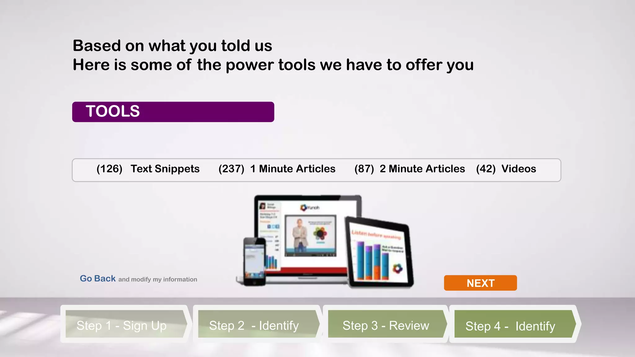 Based on what you told us
Here is some of the power tools we have to offer you

 TOOLS


    (126) Text Snippets              (237) 1 Minute Articles     (87) 2 Minute Articles     (42) Videos




Go Back and modify my information
                                                                                          NEXT



Step 1 - Sign Up                    Step 2 - Identify          Step 3 - Review            Step 4 - Identify
 