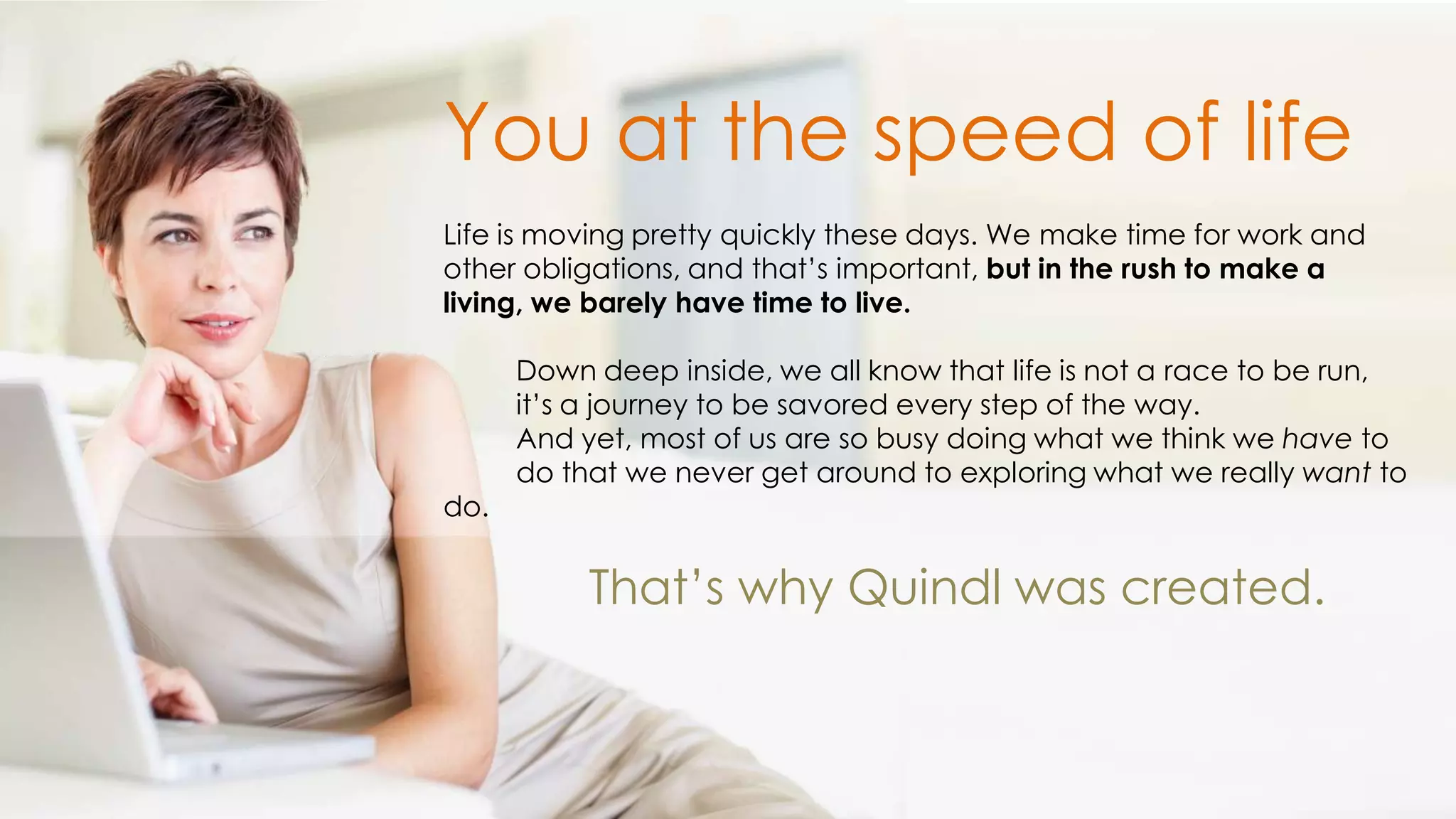 You at the speed of life
Life is moving pretty quickly these days. We make time for work and
other obligations, and that’s important, but in the rush to make a
living, we barely have time to live.

      Down deep inside, we all know that life is not a race to be run,
      it’s a journey to be savored every step of the way.
      And yet, most of us are so busy doing what we think we have to
      do that we never get around to exploring what we really want to
do.


           That’s why Quindl was created.
 