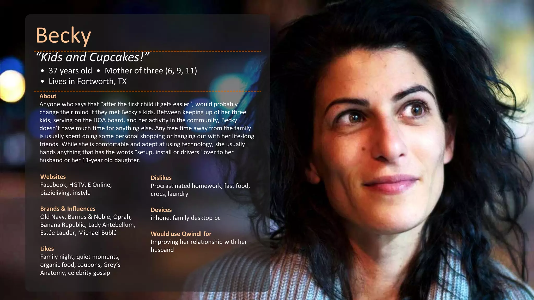 Becky
“Kids and Cupcakes!”
• 37 years old • Mother of three (6, 9, 11)
• Lives in Fortworth, TX
About
Anyone who says that “after the first child it gets easier”, would probably
change their mind if they met Becky’s kids. Between keeping up of her three
kids, serving on the HOA board, and her activity in the community, Becky
doesn’t have much time for anything else. Any free time away from the family
is usually spent doing some personal shopping or hanging out with her life-long
friends. While she is comfortable and adept at using technology, she usually
hands anything that has the words “setup, install or drivers” over to her
husband or her 11-year old daughter.

Websites                                Dislikes
Facebook, HGTV, E Online,               Procrastinated homework, fast food,
bizzieliving, instyle                   crocs, laundry

Brands & Influences                     Devices
Old Navy, Barnes & Noble, Oprah,        iPhone, family desktop pc
Banana Republic, Lady Antebellum,
Estée Lauder, Michael Bublé             Would use Qwindl for
                                        Improving her relationship with her
Likes                                   husband
Family night, quiet moments,
organic food, coupons, Grey’s
Anatomy, celebrity gossip
 