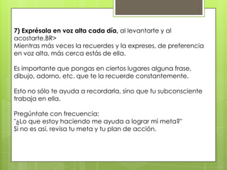 7) Exprésala en voz alta cada día, al levantarte y al
acostarte.BR>
Mientras más veces la recuerdes y la expreses, de preferencia
en voz alta, más cerca estás de ella.

Es importante que pongas en ciertos lugares alguna frase,
dibujo, adorno, etc. que te la recuerde constantemente.

Esto no sólo te ayuda a recordarla, sino que tu subconsciente
trabaja en ella.

Pregúntate con frecuencia:
"¿Lo que estoy haciendo me ayuda a lograr mi meta?"
Si no es así, revisa tu meta y tu plan de acción.
 