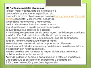 11) Plantea los posibles obstáculos:
Tiempo, malos hábitos, falta de información o
conocimientos, situaciones específicas, etc.
Uno de los mayores obstáculos son nuestras ideas y creencias, forma de
pensar, conductas y sentimientos negativos.
Es necesario reconocerlos y modificarlos.
Lee los artículos relacionados con estos temas.
Una situación nueva puede generarnos angustia.
Recuerda que esa angustia es pasajera.
A medida que vayas avanzando en tus logros, sentirás mayor confianza
y satisfacción. Todo principio es difícil hasta que aprendemos.
Otras áreas de nuestra vida y las emociones que las acompañan
pueden, también, obstaculizar nuestras metas.
No olvides que nuestra vida está compuesta por diferentes
situaciones, actividades y personas y no debemos permitir que éstas se
interpongan con nuestros objetivos.
Pero no permitas que tus metas te hagan olvidar a las personas y
actividades importantes en tu vida.
Aprende a darle un tiempo a cada situación o relación importante.
Otro obstáculo es enfocarte en el problema y quedarte allí.
Enfócate en la solución y en cómo llegar a ella.
 