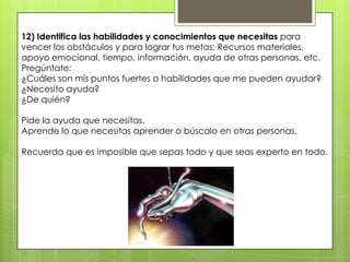 12) Identifica las habilidades y conocimientos que necesitas para
vencer los obstáculos y para lograr tus metas: Recursos materiales,
apoyo emocional, tiempo, información, ayuda de otras personas, etc.
Pregúntate:
¿Cuáles son mis puntos fuertes o habilidades que me pueden ayudar?
¿Necesito ayuda?
¿De quién?

Pide la ayuda que necesitas.
Aprende lo que necesitas aprender o búscalo en otras personas.

Recuerda que es imposible que sepas todo y que seas experto en todo.
 