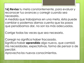 16) Revisa tu meta constantemente, para evaluar y
reconocer tus avances y corregir cuando sea
necesario.
A medida que trabajamos en una meta, ésta puede
cambiar o podemos darnos cuenta que los pasos
que pensábamos dar, no son los más adecuadas.

Corrige todas las veces que sea necesario.

Corregir no significa haber fracasado.
Significa haber aprendido algo nuevo, que cambió
mis necesidades, expectativas, forma de pensar o de
percibir.
Aprovecha los nuevos conocimientos.
 