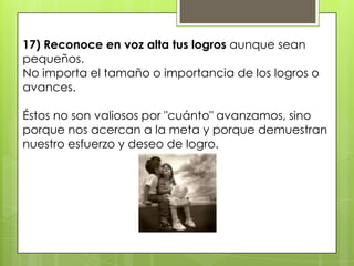 17) Reconoce en voz alta tus logros aunque sean
pequeños.
No importa el tamaño o importancia de los logros o
avances.

Éstos no son valiosos por "cuánto" avanzamos, sino
porque nos acercan a la meta y porque demuestran
nuestro esfuerzo y deseo de logro.
 