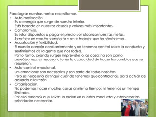 Para lograr nuestras metas necesitamos:
• Auto-motivación.
  Es la energía que surge de nuestro interior.
  Está basada en nuestros deseos y valores más importantes.
• Compromiso.
  Es estar dispuestos a pagar el precio por alcanzar nuestras metas.
  Se refleja en nuestra conducta y en el trabajo que les dedicamos.
• Adaptación y flexibilidad.
  El mundo cambia constantemente y no tenemos control sobre la conducta y
  sentimientos de la gente que nos rodea.
  Por lo tanto, cuando surgen imprevistos o las cosas no son como
  pensábamos, es necesario tener la capacidad de hacer los cambios que se
  requieran.
• Auto-control emocional.
  Las emociones son necesarias y son parte de todos nosotros.
  Pero es necesario distinguir cuándo tenemos que controlarlas, para actuar de
  acuerdo a la razón.
• Organización.
  No podemos hacer muchas cosas al mismo tiempo, ni tenemos un tiempo
  ilimitado.
  Por ello tenemos que llevar un orden en nuestra conducta y establecer las
  prioridades necesarias.
 