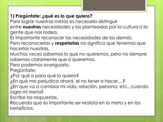 1) Pregúntate: ¿qué es lo que quiero?
Para lograr nuestras metas es necesario distinguir
entre nuestras necesidades y las planteadas por la cultura o la
gente que nos rodea.
Es importante reconocer las necesidades de los demás.
Pero reconocerlas y respetarlas no significa que tenemos que
hacerlas nuestras.
Muchas veces sabemos lo que no queremos, pero no siempre
sabemos claramente que si queremos.
Pero podemos averiguarlo.
Pregúntate:
¿Por qué o para qué lo quiero?
¿En qué me perjudica ahora, el no tener o hacer…?
¿En que va a cambiar mi vida, relación, persona, etc., cuando
logre mi meta?
Escribe las respuestas.
Recuerda que es importante ser realista en la meta y en los
beneficios.
 