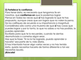2) Fortalece tu confianza.
Para tener éxito, es necesario que tengamos fe en
nosotros, que confiemos en que lo podemos lograr.
Piensa en todas las veces que sí has logrado lo que te has
propuesto, aunque creas que son logros que no valen la pena.
No los califiques de acuerdo a su importancia o magnitud.
Considéralos sólo como una muestra de que sí hay cosas que
puedes lograr y por lo tanto, lo que no sabes o no has podido, lo
puedes aprender.
Escríbelo para que te lo recuerdes, cuando te sientas
desmotivado o cometas algún error.
Haz que la frase: "Si no lo he logrado, puedo aprender a
hacerlo" sea parte de tu vida diaria.
Si has intentado hacer algo varias veces y no has tenido
éxito, quizás necesitas hacerlo de forma diferente o tal vez
necesitas ayuda.
¡Búscala!
 