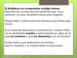 3) Establece un compromiso contigo mismo.
Describe las consecuencias positivas que vas a
obtener y lo que necesitas hacer para lograrlo.

Pregúntate si vale la pena el esfuerzo que tienes que
hacer.

Si no estamos dispuestos a esforzarnos, nuestra meta
no es realmente nuestra o está basada en algo en lo
que no creemos o que no deseamos con el corazón.

Ponte metas que realmente te motiven.
Que tu corazón y tu mente estén involucrados.
 