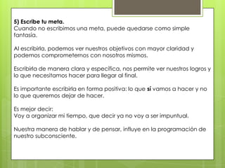 5) Escribe tu meta.
Cuando no escribimos una meta, puede quedarse como simple
fantasía.

Al escribirla, podemos ver nuestros objetivos con mayor claridad y
podemos comprometernos con nosotros mismos.

Escribirla de manera clara y específica, nos permite ver nuestros logros y
lo que necesitamos hacer para llegar al final.

Es importante escribirla en forma positiva: lo que sí vamos a hacer y no
lo que queremos dejar de hacer.

Es mejor decir:
Voy a organizar mi tiempo, que decir ya no voy a ser impuntual.

Nuestra manera de hablar y de pensar, influye en la programación de
nuestro subconsciente.
 