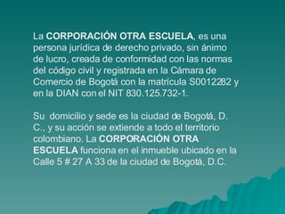 La  CORPORACIÓN OTRA ESCUELA , es una persona jurídica de derecho privado, sin ánimo de lucro, creada de conformidad con las normas del código civil y registrada en la Cámara de Comercio de Bogotá con la matrícula S0012282 y en la DIAN con el NIT 830.125.732-1. Su  domicilio y sede es la ciudad de Bogotá, D. C., y su acción se extiende a todo el territorio colombiano. La  CORPORACIÓN OTRA ESCUELA  funciona en el inmueble ubicado en la Calle 5 # 27 A 33 de la ciudad de Bogotá, D.C. 