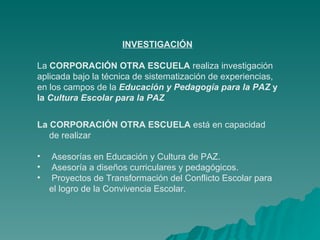 INVESTIGACIÓN La  CORPORACIÓN OTRA ESCUELA  realiza investigación aplicada bajo la técnica de sistematización de experiencias, en los campos de la  Educación y Pedagogía para la PAZ  y la  Cultura Escolar para la PAZ La CORPORACIÓN OTRA ESCUELA  está en capacidad de realizar Asesorías en Educación y Cultura de PAZ. Asesoría a diseños curriculares y pedagógicos. Proyectos de Transformación del Conflicto Escolar para el logro de la Convivencia Escolar. 