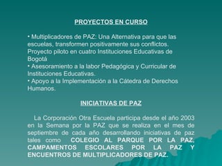 PROYECTOS EN CURSO Multiplicadores de PAZ: Una Alternativa para que las escuelas, transformen positivamente sus conflictos. Proyecto piloto en cuatro Instituciones Educativas de  Bogotá Asesoramiento a la labor Pedagógica y Curricular de Instituciones Educativas.  Apoyo a la Implementación a la Cátedra de Derechos Humanos.  INICIATIVAS DE PAZ La Corporación Otra Escuela participa desde el año 2003 en la Semana por la PAZ que se realiza en el mes de septiembre de cada año desarrollando iniciativas de paz tales como   COLEGIO AL PARQUE POR LA PAZ, CAMPAMENTOS ESCOLARES POR LA PAZ Y ENCUENTROS DE MULTIPLICADORES DE PAZ. 