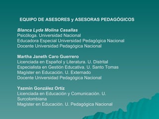 EQUIPO DE ASESORES y ASESORAS PEDAGÓGICOS Blanca Lyda Molina Casallas  Psicóloga. Universidad Nacional Educadora Especial Universidad Pedagógica Nacional  Docente Universidad Pedagógica Nacional  Martha Janeth Caro Guerrero Licenciada en Español y Literatura. U. Distrital Especialista en Gestión Educativa. U. Santo Tomas Magíster en Educación. U. Externado  Docente Universidad Pedagógica Nacional  Yazmín González Ortíz Licenciada en Educación y Comunicación. U. Surcolombiana Magíster en Educación. U. Pedagógica Nacional 