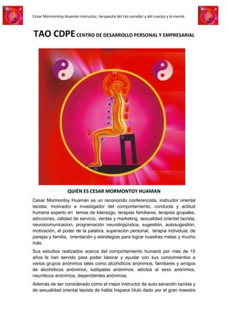 Cesar Mormontoy Huamán instructor, terapeuta del tao sanador y del cuerpo y la mente



TAO CDPE CENTRO DE DESARROLLO PERSONAL Y EMPRESARIAL




                   QUIÉN ES CESAR MORMONTOY HUAMAN
Cesar Mormontoy Huamán es un reconocido conferencista, instructor oriental
taoísta, motivador e investigador del comportamiento, conducta y actitud
humana experto en temas de liderazgo, terapias familiares, terapias grupales,
adicciones, calidad de servicio, ventas y marketing, sexualidad oriental taoísta,
neurocomunicacion, programación neurolingüística, sugestión, autosugestión,
motivación, el poder de la palabra, superación personal, terapia individual, de
parejas y familia, orientación y estrategias para lograr nuestras metas y mucho
más.
Sus estudios realizados acerca del comportamiento humanó por más de 15
años le han servido para poder laborar y ayudar con sus conocimientos a
varios grupos anónimos tales como alcohólicos anónimos, familiares y amigos
de alcohólicos anónimos, ludópatas anónimos, adictos al sexo anónimos,
neuróticos anónimos, dependientes anónimos.
Además de ser considerado como el mejor instructor de auto sanación taoísta y
de sexualidad oriental taoísta de habla hispana título dado por el gran maestro
 