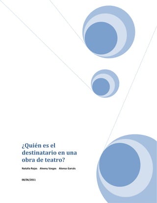 ¿Quién es el destinatario en una obra de teatro?Natalia Rojas    Alveny Vargas    Alonso Garcés08/06/2011<br />(1)<br /> BIBLIOGRAPHY  \l 9226 1. WIKIPEDIA. WIKIPEDIA. WIKIPEDIA. [En línea] [Citado el: 08 de 06 de 2011.] http://es.wikipedia.org/wiki/espectador.<br />El teatro (del griego θέατρον theatrón 'lugar para contemplar') es la rama del arte escénico relacionada con la actuación, que representa historias frente a una audiencia usando una combinación de discurso, gestos, escenografía, música, sonido y espectáculo. Es también el género literario que comprende las obras concebidas para un escenario, ante un público. El Día del Teatro se celebra el 27 de marzo.<br />En adición a la narrativa común, el estilo de diálogo, el teatro también toma otras formas como la ópera, el ballet, la ópera china y la pantomima.<br />El espectador es quien aprecia una obra o asiste a un espectáculo. Por definición es el sujeto que el autor de una obra construye para que la aprecie. El papel del espectador está predefinido según la voluntad del autor, sin embargo el sujeto que en la realidad percibe la obra puede no ajustarse a lo que el autor de la obra esperaba.<br />En el teatro en particular, el espectador reviste una importancia fundamental no solo como destinatario de la representación sino también por la comunicación privilegiada<br />Se establece entre él y el actor en escena.<br />En un espectáculo en vivo, la condición óptima para el éxito del mismo es la empatía entre el que actúa y el que mira, haciendo que la persona del público participe en la narración.<br />Según Peter Brook, el espectador es una de las tres cuerdas que el actor debe siempre mantener equilibradas. Inclinarse a favor del espectador hace preponderante el aspecto de exhibición de la representación teatral mientras una escasa atención al destinatario de la representación puede llegar a hacerla débil y privada de sentido, si no en la elaboración privada de quien lo ejecuta.<br />El teatro del siglo XX ha modificado profundamente la concepción clásica del espectador. Visto en el pasado como un elemento pasivo, importante solo porque era necesario para una representación (de la que constituye el destinatario), varios directores y autores han subrayado en cambio la importancia del mismo como elemento activo.<br />