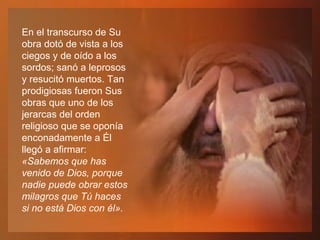En el transcurso de Su obra dotó de vista a los ciegos y de oído a los sordos; sanó a leprosos y resucitó muertos. Tan prodigiosas fueron Sus obras que uno de los jerarcas del orden religioso que se oponía enconadamente a Él llegó a afirmar:  «Sabemos que has venido de Dios, porque nadie puede obrar estos milagros que Tú haces si no está Dios con él». 