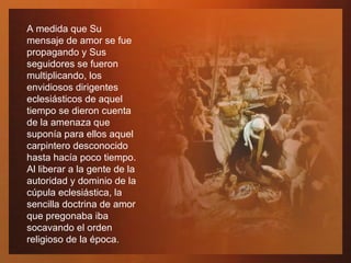 A medida que Su mensaje de amor se fue propagando y Sus seguidores se fueron multiplicando, los envidiosos dirigentes eclesiásticos de aquel tiempo se dieron cuenta de la amenaza que suponía para ellos aquel carpintero desconocido hasta hacía poco tiempo. Al liberar a la gente de la autoridad y dominio de la cúpula eclesiástica, la sencilla doctrina de amor que pregonaba iba socavando el orden religioso de la época. 