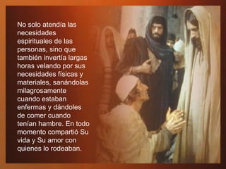 No solo atendía las necesidades espirituales de las personas, sino que también invertía largas horas velando por sus necesidades físicas y materiales, sanándolas milagrosamente cuando estaban enfermas y dándoles de comer cuando tenían hambre. En todo momento compartió Su vida y Su amor con quienes lo rodeaban. 
