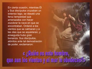 En cierta ocasión, mientras Él y Sus discípulos cruzaban un extenso lago, se desató una feroz tempestad que amenazaba con hacer zozobrar la nave en que se encontraban. Ordenó a los vientos que se calmaran y a las olas que se aquietaran, y enseguida hubo gran bonanza. Sus discípulos, atónitos ante tal demostración de poder, exclamaron:  « ¿Quién es este hombre,  que aun los vientos y el mar le obedecen?» 
