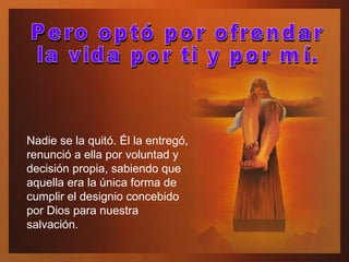 Nadie se la quitó. Él la entregó, renunció a ella por voluntad y decisión propia, sabiendo que aquella era la única forma de cumplir el designio concebido por Dios para nuestra salvación. Pero optó por ofrendar  la vida por ti y por mí.  