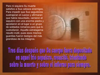 Pero ni siquiera Su muerte satisfizo a Sus celosos enemigos. Para impedir que Sus seguidores sustrajeran el cuerpo y afirmaran que había resucitado, cerraron el sepulcro con una enorme piedra y apostaron en el lugar a un grupo de soldados romanos para que lo custodiaran. Aquella estratagema resultó inútil, pues esos mismos guardias fueron testigos del más grandioso de los milagros.  Tres días después que Su cuerpo fuera depositado en aquel frío sepulcro, resucitó, triunfando  sobre la muerte y sobre el infierno para siempre. 