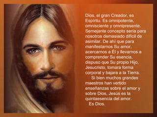 Dios, el gran Creador, es Espíritu. Es omnipotente, omnisciente y omnipresente. Semejante concepto sería para nosotros demasiado difícil de asimilar. De ahí que para manifestarnos Su amor, acercarnos a Él y llevarnos a comprender Su esencia, dispuso que Su propio Hijo, Jesucristo, tomara forma corporal y bajara a la Tierra.  Si bien muchos grandes maestros han vertido enseñanzas sobre el amor y sobre Dios, Jesús es la quintaesencia del amor.  Es Dios.  