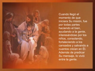 Cuando llegó el momento de que iniciara Su misión, fue por todas partes haciendo el bien, ayudando a la gente, interesándose por los niños, consolando, fortaleciendo a los cansados y salvando a cuantos creían en Él. Además de predicar Su mensaje, lo vivió entre la gente.  
