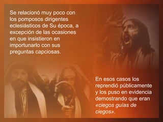 Se relacionó muy poco con los pomposos dirigentes eclesiásticos de Su época, a excepción de las ocasiones en que insistieron en importunarlo con sus preguntas capciosas.  En esos casos los reprendió públicamente y los puso en evidencia demostrando que eran  «ciegos guías de ciegos». 