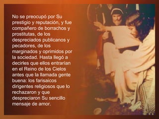 No se preocupó por Su prestigio y reputación, y fue compañero de borrachos y prostitutas, de los despreciados publicanos y pecadores, de los marginados y oprimidos por la sociedad. Hasta llegó a decirles que ellos entrarían en el Reino de los Cielos antes que la llamada gente buena: los farisaicos dirigentes religiosos que lo rechazaron y que despreciaron Su sencillo mensaje de amor.  