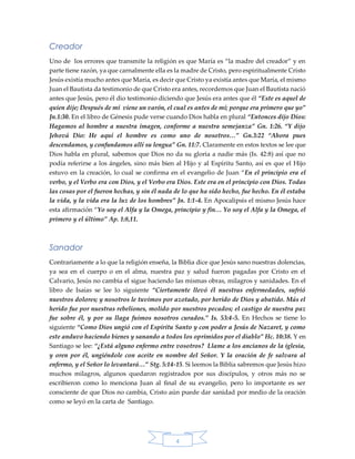 4
Creador
Uno de los errores que transmite la religión es que María es “la madre del creador” y en
parte tiene razón, ya que carnalmente ella es la madre de Cristo, pero espiritualmente Cristo
Jesús existía mucho antes que María, es decir que Cristo ya existía antes que María, el mismo
Juan el Bautista da testimonio de que Cristo era antes, recordemos que Juan el Bautista nació
antes que Jesús, pero él dio testimonio diciendo que Jesús era antes que él “Este es aquel de
quien dije; Después de mí viene un varón, el cual es antes de mí; porque era primero que yo”
Jn.1:30. En el libro de Génesis pude verse cuando Dios habla en plural “Entonces dijo Dios:
Hagamos al hombre a nuestra imagen, conforme a nuestra semejanza” Gn. 1:26. “Y dijo
Jehová Dio: He aquí el hombre es como uno de nosotros…” Gn.3:22 “Ahora pues
descendamos, y confundamos allí su lengua” Gn. 11:7. Claramente en estos textos se lee que
Dios habla en plural, sabemos que Dios no da su gloria a nadie más (Is. 42:8) así que no
podía referirse a los ángeles, sino más bien al Hijo y al Espíritu Santo, así es que el Hijo
estuvo en la creación, lo cual se confirma en el evangelio de Juan “En el principio era el
verbo, y el Verbo era con Dios, y el Verbo era Dios. Este era en el principio con Dios. Todas
las cosas por el fueron hechas, y sin él nada de lo que ha sido hecho, fue hecho. En él estaba
la vida, y la vida era la luz de los hombres” Jn. 1:1-4. En Apocalipsis el mismo Jesús hace
esta afirmación “Yo soy el Alfa y la Omega, principio y fin… Yo soy el Alfa y la Omega, el
primero y el último” Ap. 1:8,11.
Sanador
Contrariamente a lo que la religión enseña, la Biblia dice que Jesús sano nuestras dolencias,
ya sea en el cuerpo o en el alma, nuestra paz y salud fueron pagadas por Cristo en el
Calvario, Jesús no cambia el sigue haciendo las mismas obras, milagros y sanidades. En el
libro de Isaías se lee lo siguiente “Ciertamente llevó él nuestras enfermedades, sufrió
nuestros dolores; y nosotros le tuvimos por azotado, por herido de Dios y abatido. Más el
herido fue por nuestras rebeliones, molido por nuestros pecados; el castigo de nuestra paz
fue sobre él, y por su llaga fuimos nosotros curados.” Is. 53:4-5. En Hechos se tiene lo
siguiente “Como Dios ungió con el Espíritu Santo y con poder a Jesús de Nazaret, y como
este anduvo haciendo bienes y sanando a todos los oprimidos por el diablo” Hc. 10:38. Y en
Santiago se lee: “¿Está alguno enfermo entre vosotros? Llame a los ancianos de la iglesia,
y oren por él, ungiéndole con aceite en nombre del Señor. Y la oración de fe salvara al
enfermo, y el Señor lo levantará…” Stg. 5:14-15. Si leemos la Biblia sabremos que Jesús hizo
muchos milagros, algunos quedaron registrados por sus discípulos, y otros más no se
escribieron como lo menciona Juan al final de su evangelio, pero lo importante es ser
consciente de que Dios no cambia, Cristo aún puede dar sanidad por medio de la oración
como se leyó en la carta de Santiago.
 