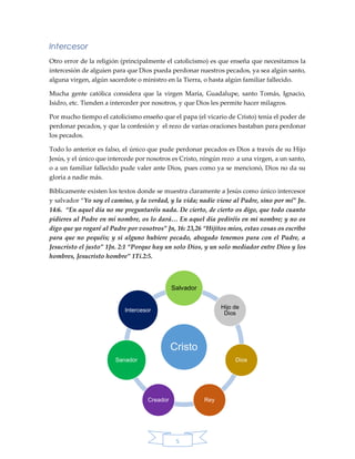 5
Intercesor
Otro error de la religión (principalmente el catolicismo) es que enseña que necesitamos la
intercesión de alguien para que Dios pueda perdonar nuestros pecados, ya sea algún santo,
alguna virgen, algún sacerdote o ministro en la Tierra, o hasta algún familiar fallecido.
Mucha gente católica considera que la virgen María, Guadalupe, santo Tomás, Ignacio,
Isidro, etc. Tienden a interceder por nosotros, y que Dios les permite hacer milagros.
Por mucho tiempo el catolicismo enseño que el papa (el vicario de Cristo) tenía el poder de
perdonar pecados, y que la confesión y el rezo de varias oraciones bastaban para perdonar
los pecados.
Todo lo anterior es falso, el único que pude perdonar pecados es Dios a través de su Hijo
Jesús, y el único que intercede por nosotros es Cristo, ningún rezo a una virgen, a un santo,
o a un familiar fallecido pude valer ante Dios, pues como ya se mencionó, Dios no da su
gloria a nadie más.
Bíblicamente existen los textos donde se muestra claramente a Jesús como único intercesor
y salvador “Yo soy el camino, y la verdad, y la vida; nadie viene al Padre, sino por mí” Jn.
14:6. “En aquel día no me preguntaréis nada. De cierto, de cierto os digo, que todo cuanto
pidieres al Padre en mí nombre, os lo dará… En aquel día pediréis en mi nombre; y no os
digo que yo rogaré al Padre por vosotros” Jn, 16: 23,26 “Hijitos míos, estas cosas os escribo
para que no pequéis; y si alguno hubiere pecado, abogado tenemos para con el Padre, a
Jesucristo el justo” 1Jn. 2:1 “Porque hay un solo Dios, y un solo mediador entre Dios y los
hombres, Jesucristo hombre” 1Ti.2:5.
Cristo
Salvador
Hijo de
Dios
Dios
ReyCreador
Sanador
Intercesor
 