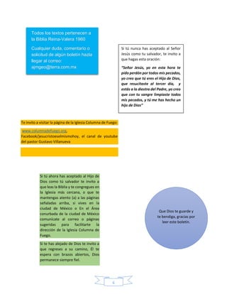 6
Todos los textos pertenecen a
la Biblia Reina-Valera 1960
Cualquier duda, comentario o
solicitud de algún boletín hazla
llegar al correo:
ajmgeo@terra.com.mx
Te invito a visitar la página de la Iglesia Columna de Fuego:
www.columnadefuego.org,
Facebook/jesucristoeselmismohoy, el canal de youtube
del pastor Gustavo Villanueva
Si tú nunca has aceptado al Señor
Jesús como tu salvador, te invito a
que hagas esta oración:
“Señor Jesús, yo en esta hora te
pido perdón por todos mis pecados,
yo creo que tú eres el Hijo de Dios,
que resucitaste al tercer día, y
estás a la diestra del Padre, yo creo
que con tu sangre limpiaste todos
mis pecados, y tú me has hecho un
hijo de Dios”
Si tú ahora has aceptado al Hijo de
Dios como tú salvador te invito a
que leas la Biblia y te congregues en
la Iglesia más cercana, o que te
mantengas atento (a) a las páginas
señaladas arriba, si vives en la
ciudad de México o En el Área
conurbada de la ciudad de México
comunícate al correo o páginas
sugeridas para facilitarte la
dirección de la Iglesia Columna de
Fuego.
Si te has alejado de Dios te invito a
que regreses a su camino, Él te
espera con brazos abiertos, Dios
permanece siempre fiel.
Que Dios te guarde y
te bendiga, gracias por
leer este boletín.
 