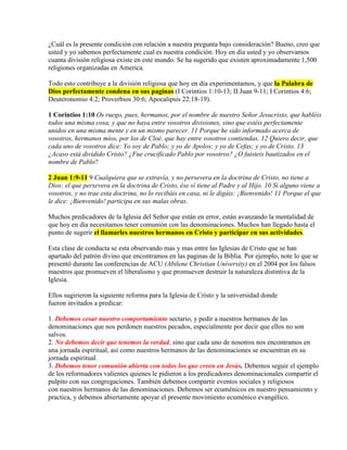 ¿Cuál es la presente condición con relación a nuestra pregunta bajo consideración? Bueno, creo que
usted y yo sabemos perfectamente cual es nuestra condición. Hoy en día usted y yo observamos
cuanta división religiosa existe en este mundo. Se ha sugerido que existen aproximadamente 1,500
religiones organizadas en America.
Todo esto contribuye a la división religiosa que hoy en día experimentamos, y que la Palabra de
Dios perfectamente condena en sus paginas (I Corintios 1:10-13; II Juan 9-11; I Corintios 4:6;
Deuteronomio 4:2; Proverbios 30:6; Apocalipsis 22:18-19).
1 Corintios 1:10 Os ruego, pues, hermanos, por el nombre de nuestro Señor Jesucristo, que habléis
todos una misma cosa, y que no haya entre vosotros divisiones, sino que estéis perfectamente
unidos en una misma mente y en un mismo parecer. 11 Porque he sido informado acerca de
vosotros, hermanos míos, por los de Cloé, que hay entre vosotros contiendas. 12 Quiero decir, que
cada uno de vosotros dice: Yo soy de Pablo; y yo de Apolos; y yo de Cefas; y yo de Cristo. 13
¿Acaso está dividido Cristo? ¿Fue crucificado Pablo por vosotros? ¿O fuisteis bautizados en el
nombre de Pablo?
2 Juan 1:9-11 9 Cualquiera que se extravía, y no persevera en la doctrina de Cristo, no tiene a
Dios; el que persevera en la doctrina de Cristo, ése sí tiene al Padre y al Hijo. 10 Si alguno viene a
vosotros, y no trae esta doctrina, no lo recibáis en casa, ni le digáis: ¡Bienvenido! 11 Porque el que
le dice: ¡Bienvenido! participa en sus malas obras.
Muchos predicadores de la Iglesia del Señor que están en error, están avanzando la mentalidad de
que hoy en día necesitamos tener comunión con las denominaciones. Muchos han llegado hasta el
punto de sugerir el llamarles nuestros hermanos en Cristo y participar en sus actividades.
Esta clase de conducta se esta observando mas y mas entre las Iglesias de Cristo que se han
apartado del patrón divino que encontramos en las paginas de la Biblia. Por ejemplo, note lo que se
presentó durante las conferencias de ACU (Abilene Christian University) en el 2004 por los falsos
maestros que promueven el liberalismo y que promueven destruir la naturaleza distintiva de la
Iglesia.
Ellos sugirieron la siguiente reforma para la Iglesia de Cristo y la universidad donde
fueron invitados a predicar:
1. Debemos cesar nuestro comportamiento sectario, y pedir a nuestros hermanos de las
denominaciones que nos perdonen nuestros pecados, especialmente por decir que ellos no son
salvos.
2. No debemos decir que tenemos la verdad, sino que cada uno de nosotros nos encontramos en
una jornada espiritual, así como nuestros hermanos de las denominaciones se encuentran en su
jornada espiritual.
3. Debemos tener comunión abierta con todos los que creen en Jesús. Debemos seguir el ejemplo
de los reformadores valientes quienes le pidieron a los predicadores denominacionales compartir el
pulpito con sus congregaciones. También debemos compartir eventos sociales y religiosos
con nuestros hermanos de las denominaciones. Debemos ser ecuménicos en nuestro pensamiento y
practica, y debemos abiertamente apoyar el presente movimiento ecuménico evangélico.
 