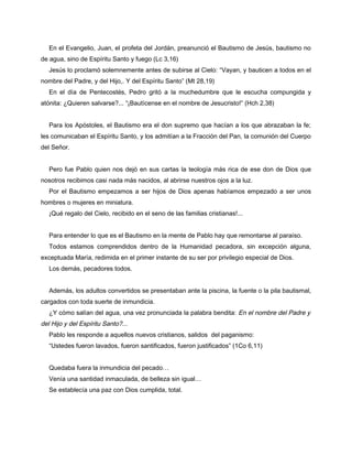 En el Evangelio, Juan, el profeta del Jordán, preanunció el Bautismo de Jesús, bautismo no
de agua, sino de Espíritu Santo y fuego (Lc 3,16)
   Jesús lo proclamó solemnemente antes de subirse al Cielo: “Vayan, y bauticen a todos en el
nombre del Padre, y del Hijo,. Y del Espíritu Santo” (Mt 28,19)
   En el día de Pentecostés, Pedro gritó a la muchedumbre que le escucha compungida y
atónita: ¿Quieren salvarse?... “¡Bautícense en el nombre de Jesucristo!” (Hch 2,38)


   Para los Apóstoles, el Bautismo era el don supremo que hacían a los que abrazaban la fe;
les comunicaban el Espíritu Santo, y los admitían a la Fracción del Pan, la comunión del Cuerpo
del Señor.


   Pero fue Pablo quien nos dejó en sus cartas la teología más rica de ese don de Dios que
nosotros recibimos casi nada más nacidos, al abrirse nuestros ojos a la luz.
   Por el Bautismo empezamos a ser hijos de Dios apenas habíamos empezado a ser unos
hombres o mujeres en miniatura.
   ¡Qué regalo del Cielo, recibido en el seno de las familias cristianas!...


   Para entender lo que es el Bautismo en la mente de Pablo hay que remontarse al paraíso.
   Todos estamos comprendidos dentro de la Humanidad pecadora, sin excepción alguna,
exceptuada María, redimida en el primer instante de su ser por privilegio especial de Dios.
   Los demás, pecadores todos.


   Además, los adultos convertidos se presentaban ante la piscina, la fuente o la pila bautismal,
cargados con toda suerte de inmundicia.
   ¿Y cómo salían del agua, una vez pronunciada la palabra bendita: En el nombre del Padre y
del Hijo y del Espíritu Santo?...
   Pablo les responde a aquellos nuevos cristianos, salidos del paganismo:
   “Ustedes fueron lavados, fueron santificados, fueron justificados” (1Co 6,11)


   Quedaba fuera la inmundicia del pecado…
   Venía una santidad inmaculada, de belleza sin igual…
   Se establecía una paz con Dios cumplida, total.
 
