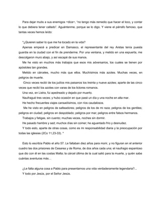 Para dejar mutis a sus enemigos ─dice─, “no tengo más remedio que hacer el loco, y contar
lo que debiera tener callado”. Aguántenme, porque se lo digo. Y viene el párrafo famoso, que
tantas veces hemos leído:


  *¿Quieren saber lo que me ha tocado en la vida?
  Apenas empecé a predicar en Damasco, el representante del rey Aretas tenía puesta
guardia en la ciudad con el fin de prenderme. Por una ventana, y metido en una espuerta, me
descolgaron muro abajo, y así escapé de sus manos.
  Me he visto en muchos más trabajos que esos mis adversarios, los cuales se tienen por
apóstoles tan grandes.
  Metido en cárceles, mucho más que ellos. Muchísimos más azotes. Muchas veces, en
peligros de muerte.
   Cinco veces recibí de los judíos mis paisanos los treinta y nueve azotes; aparte de las cinco
veces que recibí los azotes con varas de los lictores romanos.
  Una vez, en Listra, fui apedreado y dejado por muerto.
  Naufragué tres veces; y hubo ocasión en que pasé un día y una noche en alta mar.
  He hecho frecuentes viajes cansadísimos, con ríos caudalosos.
   Me he visto en peligros de salteadores; peligros de los de mi raza; peligros de los gentiles;
peligros en ciudad; peligros en despoblado; peligros por mar; peligros entre falsos hermanos.
  Trabajos y fatigas, sin cuento; muchas veces, noches sin dormir.
  He pasado hambre y sed; muchos días sin comer; he aguantado frío y desnudez.
  Y todo esto, aparte de otras cosas, como es mi responsabilidad diaria y la preocupación por
todas las iglesias (2Co 11,23-33). *


  Esto lo escribía Pablo el año 57. Le faltaban diez años para morir, y no figuran en el anterior
cuadro las dos prisiones de Cesarea y de Roma, de dos años cada una; el naufragio espantoso
que dio con él en las costas Malta; la cárcel última de la cual salió para la muerte, y quién sabe
cuántas aventuras más…


  ¿Le falta alguna cosa a Pablo para presentarnos una vida verdaderamente legendaria?...
  Y todo por Jesús, por el Señor Jesús.
 