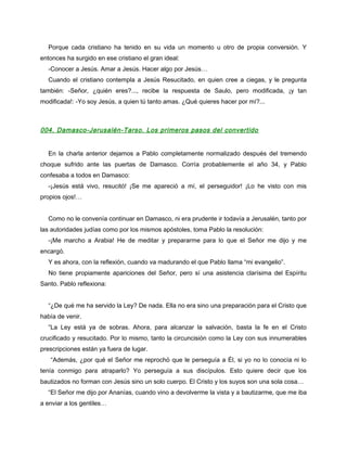 Porque cada cristiano ha tenido en su vida un momento u otro de propia conversión. Y
entonces ha surgido en ese cristiano el gran ideal:
  -Conocer a Jesús. Amar a Jesús. Hacer algo por Jesús…
  Cuando el cristiano contempla a Jesús Resucitado, en quien cree a ciegas, y le pregunta
también: -Señor, ¿quién eres?..., recibe la respuesta de Saulo, pero modificada, ¡y tan
modificada!: -Yo soy Jesús, a quien tú tanto amas. ¿Qué quieres hacer por mí?...



004. Damasco-Jerusalén-Tarso. Los primeros pasos del convertido


  En la charla anterior dejamos a Pablo completamente normalizado después del tremendo
choque sufrido ante las puertas de Damasco. Corría probablemente el año 34, y Pablo
confesaba a todos en Damasco:
  -¡Jesús está vivo, resucitó! ¡Se me apareció a mí, el perseguidor! ¡Lo he visto con mis
propios ojos!…


  Como no le convenía continuar en Damasco, ni era prudente ir todavía a Jerusalén, tanto por
las autoridades judías como por los mismos apóstoles, toma Pablo la resolución:
  -¡Me marcho a Arabia! He de meditar y prepararme para lo que el Señor me dijo y me
encargó.
  Y es ahora, con la reflexión, cuando va madurando el que Pablo llama “mi evangelio”.
  No tiene propiamente apariciones del Señor, pero sí una asistencia clarísima del Espíritu
Santo. Pablo reflexiona:


  “¿De qué me ha servido la Ley? De nada. Ella no era sino una preparación para el Cristo que
había de venir.
  “La Ley está ya de sobras. Ahora, para alcanzar la salvación, basta la fe en el Cristo
crucificado y resucitado. Por lo mismo, tanto la circuncisión como la Ley con sus innumerables
prescripciones están ya fuera de lugar.
   “Además, ¿por qué el Señor me reprochó que le perseguía a Él, si yo no lo conocía ni lo
tenía conmigo para atraparlo? Yo perseguía a sus discípulos. Esto quiere decir que los
bautizados no forman con Jesús sino un solo cuerpo. El Cristo y los suyos son una sola cosa…
  “El Señor me dijo por Ananías, cuando vino a devolverme la vista y a bautizarme, que me iba
a enviar a los gentiles…
 