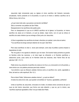 Jesucristo dejó únicamente para su Iglesia el único sacrificio del Calvario renovado,
actualizado, hecho presente en la Eucaristía, la cual es el mismo e idéntico sacrificio de la
Última Cena y de la Cruz.


   ¿A qué viene todo esto, que parece una lección de Biblia?
   Sólo a comentar una palabra de San Pablo.
   Desaparecieron los sacrificios del pueblo judío.
   Pero no desapareció lo que es el UNICO sacrificio de la Iglesia: la Eucaristía, el mismo
sacrificio de Jesús en el Calvario, al cual se añade, mejor dicho, con el cual se ofrece el
sacrificio de cada cristiano que se entrega a Dios junto con Jesucristo.


   A Dios le agradaban los sacrificios de Israel, ofrecidos con piedad, como dice el salmo:
   “Tus sacrificios los tengo siempre delante de mis ojos” (Sal 48,8)


   Pero esos sacrificios no iban a durar para siempre, como dijo el profeta cuando empezó a
degradarse el culto:
   “No me gusta ni me agrada la oblación que me traen. De levante hasta poniente es grande
mi Nombre entre las naciones, y en todo lugar se ofrecerán a mi Nombre sacrificios y
oblaciones puras, pues santo es mi Nombre entre las naciones, dice Yahvé Dios de los
ejércitos” (Ml 1,10-11)


   Pablo tenía muy presente el sacrificio de Jesús en la Cruz y su renovación en la Eucaristía, y
viene ahora con una palabra preciosa para todo cristiano:
   “Les exhorto a que se ofrezcan ustedes mismos como un sacrificio vivo, santo, agradable a
Dios; tal será su culto espiritual” (Ro 12,1)


   Pero al decir Pablo “ofrézcanse ustedes mismos”, ¿a qué se refiere?
   A todos los actos de la vida, que quedan convertidos en “buenos, agradables, perfectos”.


   Unido al sacrificio de Jesucristo, renovado en el altar, el cristiano tiene conciencia de que lo
suyo es del mismo Jesucristo, que forma una sola oblación, y que es, por lo mismo, ese
“sacrificio espiritual agradable a Dios” de que habla San Pablo.
 